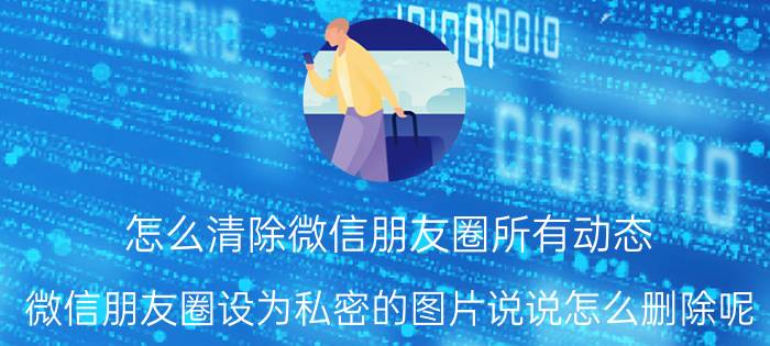 怎么清除微信朋友圈所有动态 微信朋友圈设为私密的图片说说怎么删除呢？